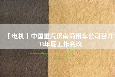 【電機】中國重汽濟南商用車公司召開2018年度工作會議
          