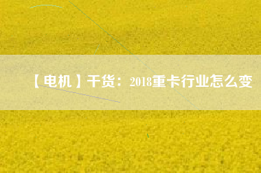 【電機】干貨：2018重卡行業(yè)怎么變
          