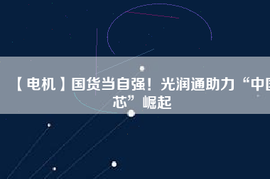 【電機】國貨當自強！光潤通助力“中國芯”崛起
          