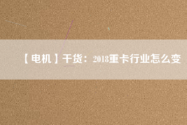 【電機】干貨：2018重卡行業(yè)怎么變
          