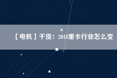 【電機】干貨：2018重卡行業(yè)怎么變
          