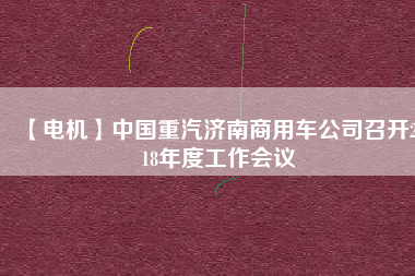 【電機】中國重汽濟南商用車公司召開2018年度工作會議
          