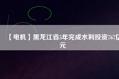 【電機(jī)】黑龍江省5年完成水利投資767億元
          