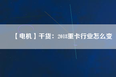 【電機】干貨：2018重卡行業(yè)怎么變
          