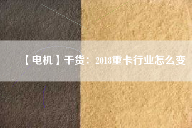 【電機】干貨：2018重卡行業(yè)怎么變
          