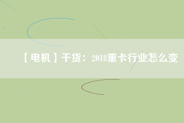 【電機】干貨：2018重卡行業(yè)怎么變
          