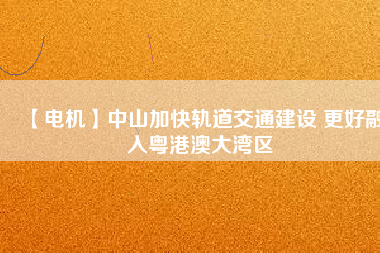 【電機(jī)】中山加快軌道交通建設(shè) 更好融入粵港澳大灣區(qū)
          