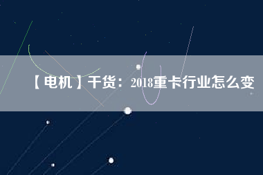 【電機】干貨：2018重卡行業(yè)怎么變
          