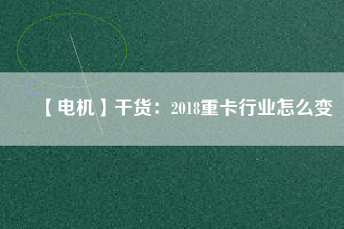 【電機】干貨：2018重卡行業(yè)怎么變
          