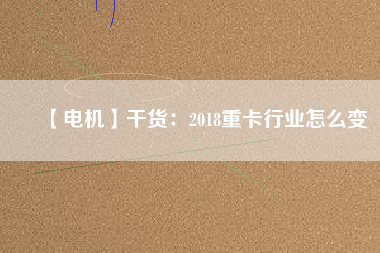 【電機】干貨：2018重卡行業(yè)怎么變
          