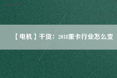 【電機】干貨：2018重卡行業(yè)怎么變
          