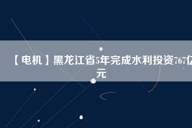 【電機(jī)】黑龍江省5年完成水利投資767億元
          