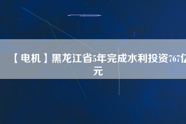 【電機(jī)】黑龍江省5年完成水利投資767億元
          