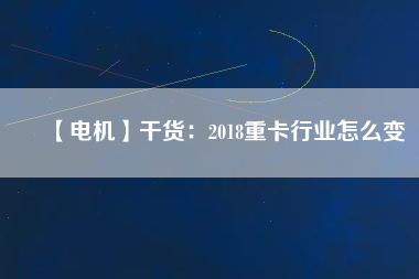 【電機】干貨：2018重卡行業(yè)怎么變
          