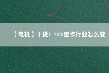 【電機】干貨：2018重卡行業(yè)怎么變
          