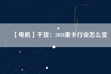 【電機】干貨：2018重卡行業(yè)怎么變
          