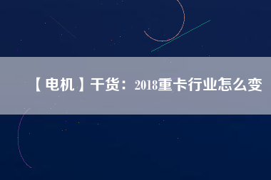 【電機】干貨：2018重卡行業(yè)怎么變
          