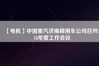 【電機】中國重汽濟南商用車公司召開2018年度工作會議
          