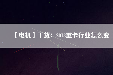 【電機】干貨：2018重卡行業(yè)怎么變
          