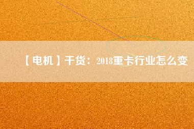 【電機】干貨：2018重卡行業(yè)怎么變
          