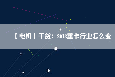 【電機】干貨：2018重卡行業(yè)怎么變
          