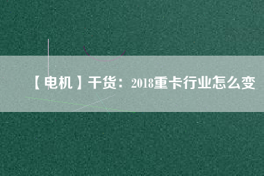 【電機】干貨：2018重卡行業(yè)怎么變
          