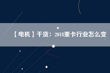 【電機】干貨：2018重卡行業(yè)怎么變
          