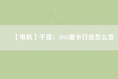 【電機】干貨：2018重卡行業(yè)怎么變
          