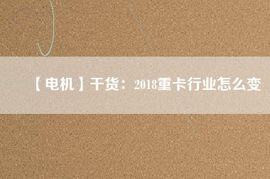 【電機】干貨：2018重卡行業(yè)怎么變
          