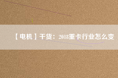 【電機】干貨：2018重卡行業(yè)怎么變
          