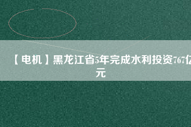 【電機(jī)】黑龍江省5年完成水利投資767億元
          