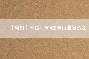 【電機】干貨：2018重卡行業(yè)怎么變
          