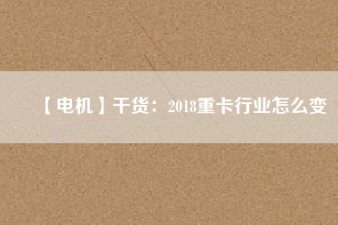 【電機】干貨：2018重卡行業(yè)怎么變
          