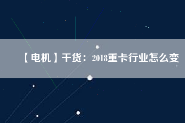 【電機】干貨：2018重卡行業(yè)怎么變
          