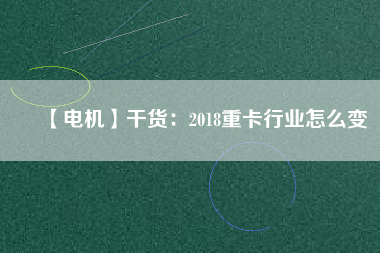 【電機】干貨：2018重卡行業(yè)怎么變
          