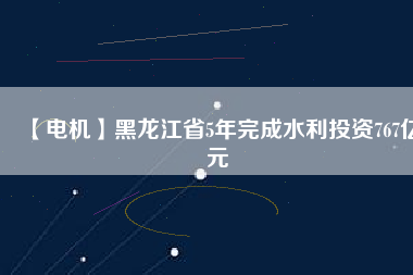 【電機(jī)】黑龍江省5年完成水利投資767億元
          