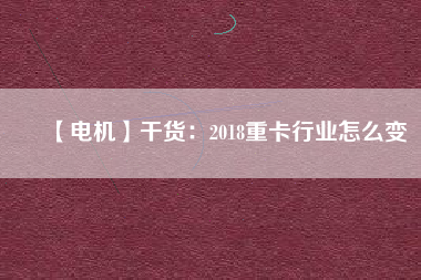 【電機】干貨：2018重卡行業(yè)怎么變
          