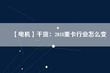 【電機】干貨：2018重卡行業(yè)怎么變
          