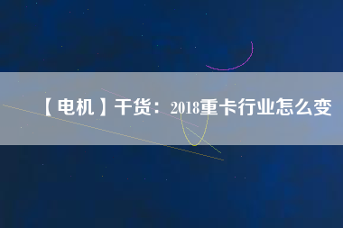 【電機】干貨：2018重卡行業(yè)怎么變
          