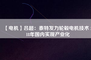 【電機】呂超：泰特發(fā)力輪轂電機技術 2018年國內(nèi)實現(xiàn)產(chǎn)業(yè)化
          