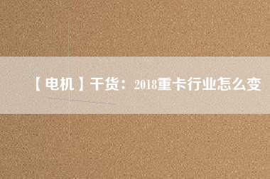 【電機】干貨：2018重卡行業(yè)怎么變
          