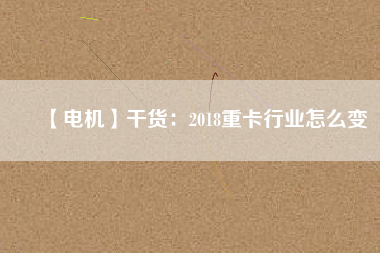 【電機】干貨：2018重卡行業(yè)怎么變
          