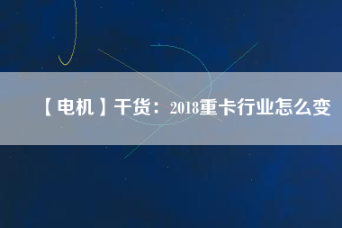 【電機】干貨：2018重卡行業(yè)怎么變
          