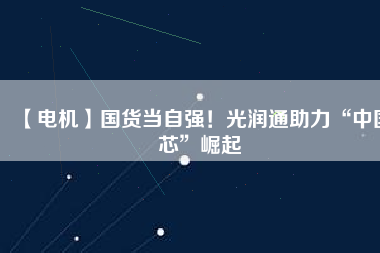 【電機】國貨當自強！光潤通助力“中國芯”崛起
          