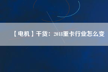 【電機】干貨：2018重卡行業(yè)怎么變
          