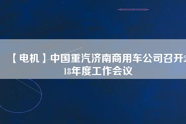 【電機】中國重汽濟南商用車公司召開2018年度工作會議
          