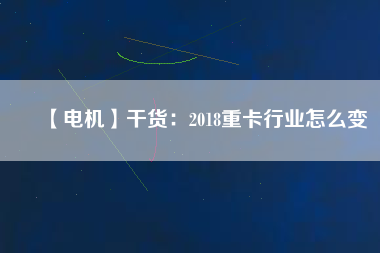 【電機】干貨：2018重卡行業(yè)怎么變
          