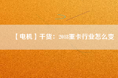 【電機】干貨：2018重卡行業(yè)怎么變
          