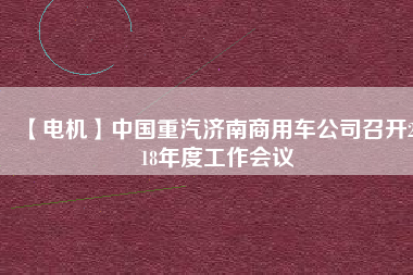 【電機】中國重汽濟南商用車公司召開2018年度工作會議
          