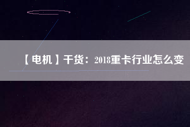 【電機】干貨：2018重卡行業(yè)怎么變
          